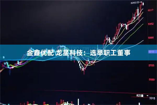 金鑫优配 龙星科技：选举职工董事