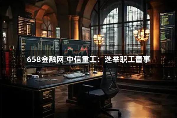 658金融网 中信重工：选举职工董事