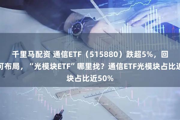 千里马配资 通信ETF（515880）跌超5%，回调或可布局，“光模块ETF”哪里找？通信ETF光模块占比近50%