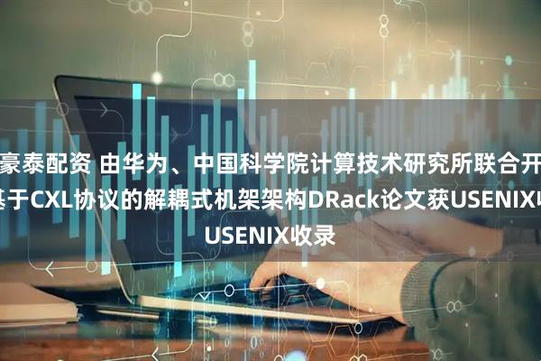 豪泰配资 由华为、中国科学院计算技术研究所联合开发基于CXL协议的解耦式机架架构DRack论文获USENIX收录