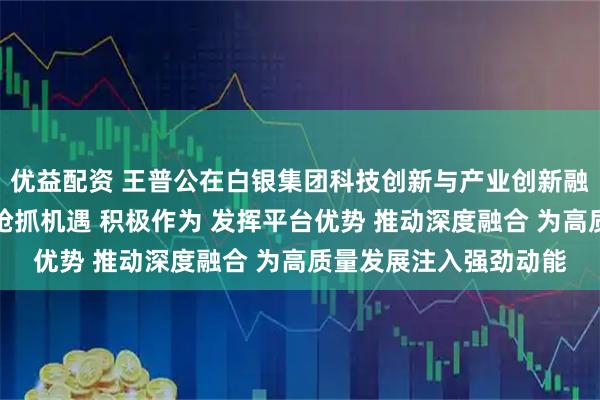 优益配资 王普公在白银集团科技创新与产业创新融合工作会议上强调：抢抓机遇 积极作为 发挥平台优势 推动深度融合 为高质量发展注入强劲动能
