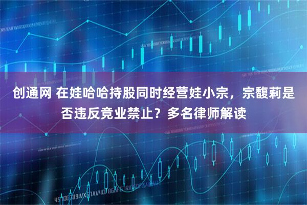 创通网 在娃哈哈持股同时经营娃小宗,宗馥莉是否违反竞业禁止?多名律师解读