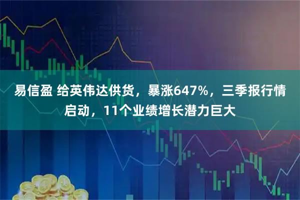 易信盈 给英伟达供货，暴涨647%，三季报行情启动，11个业绩增长潜力巨大