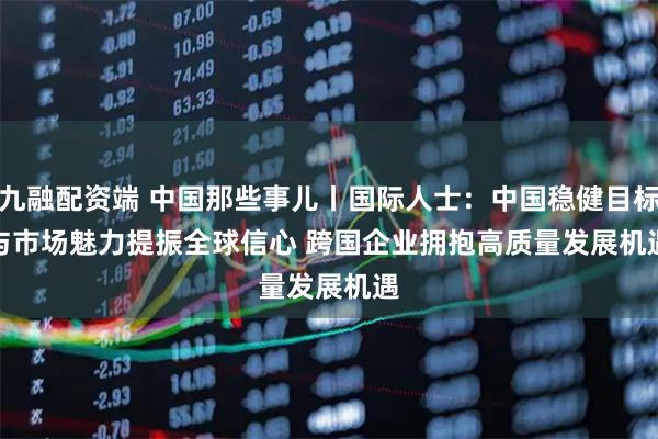九融配资端 中国那些事儿丨国际人士：中国稳健目标与市场魅力提振全球信心 跨国企业拥抱高质量发展机遇