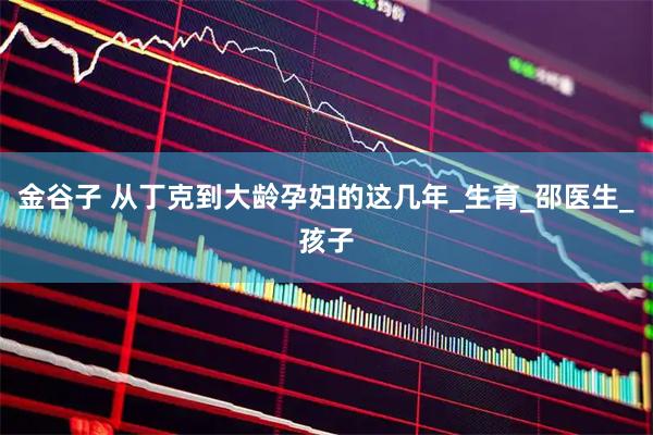 金谷子 从丁克到大龄孕妇的这几年_生育_邵医生_孩子