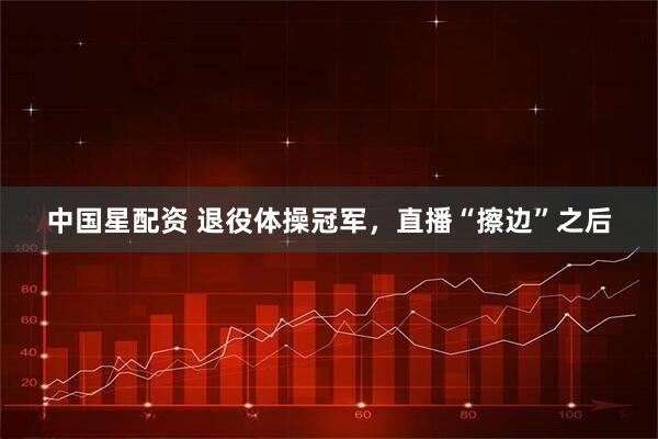 中国星配资 退役体操冠军，直播“擦边”之后