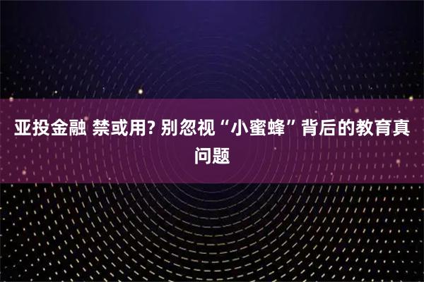亚投金融 禁或用? 别忽视“小蜜蜂”背后的教育真问题