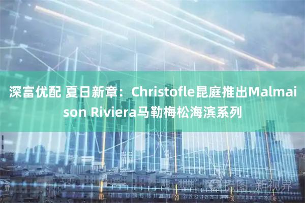 深富优配 夏日新章：Christofle昆庭推出Malmaison Riviera马勒梅松海滨系列