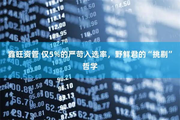 鑫旺资管 仅5%的严苛入选率,野鲜君的“挑剔”哲学