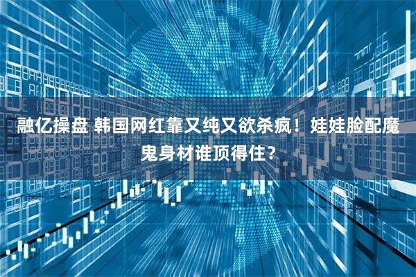 融亿操盘 韩国网红靠又纯又欲杀疯！娃娃脸配魔鬼身材谁顶得住？