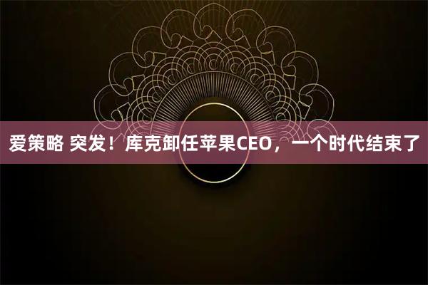 爱策略 突发！库克卸任苹果CEO，一个时代结束了