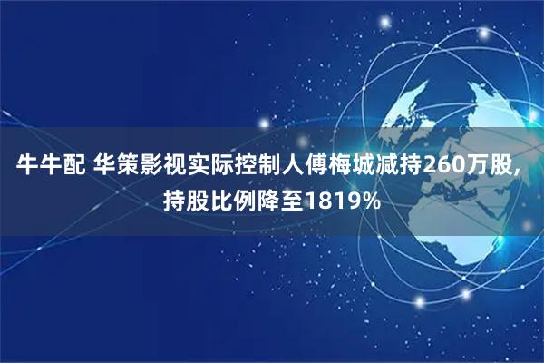 牛牛配 华策影视实际控制人傅梅城减持260万股, 持股比例降至1819%