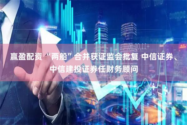 赢盈配资 “两船”合并获证监会批复 中信证券、中信建投证券任财务顾问
