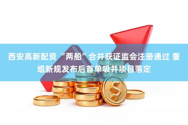 西安高新配资 “两船”合并获证监会注册通过 重组新规发布后首单吸并项目落定